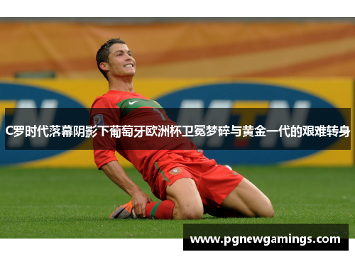 C罗时代落幕阴影下葡萄牙欧洲杯卫冕梦碎与黄金一代的艰难转身